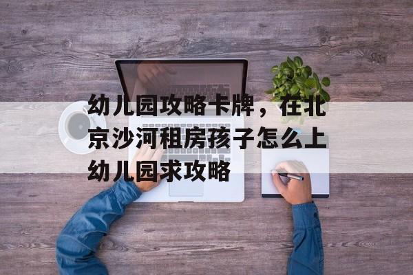 幼儿园攻略卡牌,在北京沙河租房孩子怎么上幼儿园求攻略 幼儿园攻略卡牌,在北京沙河租房孩子怎么上幼儿园求攻略