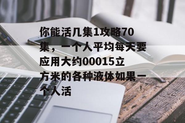 你能活几集1攻略70集，一个人平均每天要应用大约00015立方米的各种液体如果一个人活