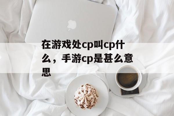 在游戏处cp叫cp什么,手游cp是甚么意思 在游戏处cp叫cp什么,手游cp是甚么意思