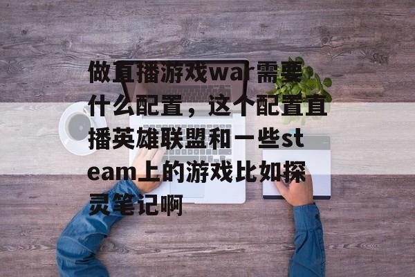 做直播游戏war需要什么配置，这个配置直播英雄联盟和一些steam上的游戏比如探灵笔记啊