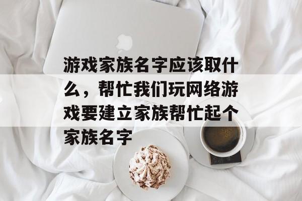 游戏家族名字应该取什么,帮忙我们玩网络游戏要建立家族帮忙起个家族名字 游戏家族名字应该取什么,帮忙我们玩网络游戏要建立家族帮忙起个家族名字