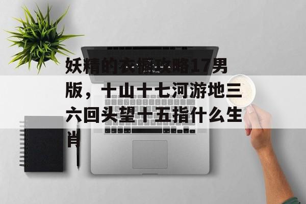 妖精的衣橱攻略17男版,十山十七河游地三六回头望十五指什么生肖 妖精的衣橱攻略17男版,十山十七河游地三六回头望十五指什么生肖