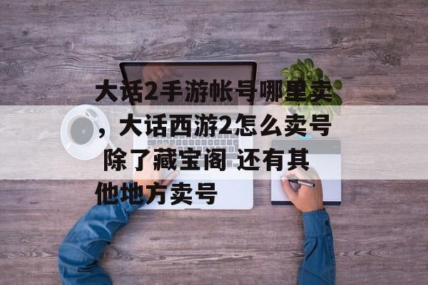 大话2手游帐号哪里卖,大话西游2怎么卖号 除了藏宝阁 还有其他地方卖号 大话2手游帐号哪里卖,大话西游2怎么卖号 除了藏宝阁 还有其他地方卖号