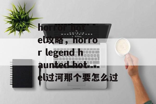 horror hotel攻略,horror legend haunted hotel过河那个要怎么过 horror hotel攻略,horror legend haunted hotel过河那个要怎么过