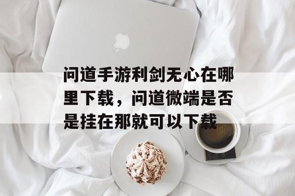 问道手游利剑无心在哪里下载,问道微端是否是挂在那就可以下载 问道手游利剑无心在哪里下载,问道微端是否是挂在那就可以下载