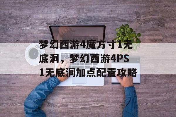 梦幻西游4魔方寸1无底洞,梦幻西游4PS1无底洞加点配置攻略 梦幻西游4魔方寸1无底洞,梦幻西游4PS1无底洞加点配置攻略