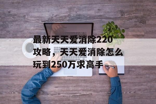 最新天天爱消除220攻略,天天爱消除怎么玩到250万求高手 最新天天爱消除220攻略,天天爱消除怎么玩到250万求高手