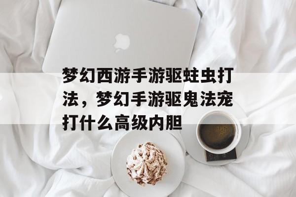 梦幻西游手游驱蛀虫打法,梦幻手游驱鬼法宠打什么高级内胆 梦幻西游手游驱蛀虫打法,梦幻手游驱鬼法宠打什么高级内胆