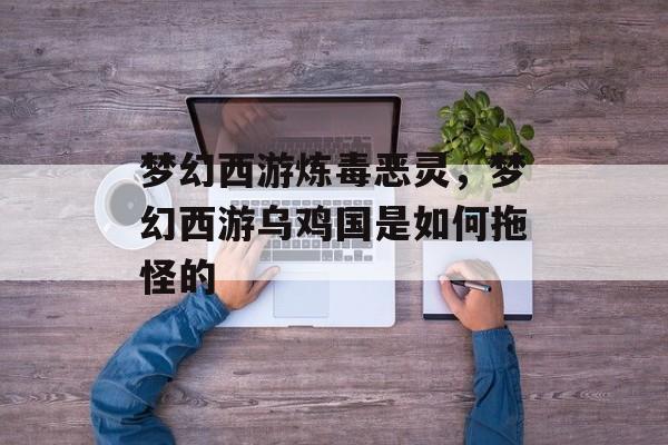 梦幻西游炼毒恶灵,梦幻西游乌鸡国是如何拖怪的 梦幻西游炼毒恶灵,梦幻西游乌鸡国是如何拖怪的