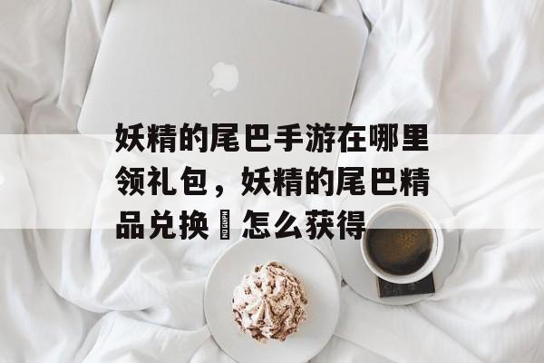 妖精的尾巴手游在哪里领礼包,妖精的尾巴精品兑换劵怎么获得 妖精的尾巴手游在哪里领礼包,妖精的尾巴精品兑换劵怎么获得