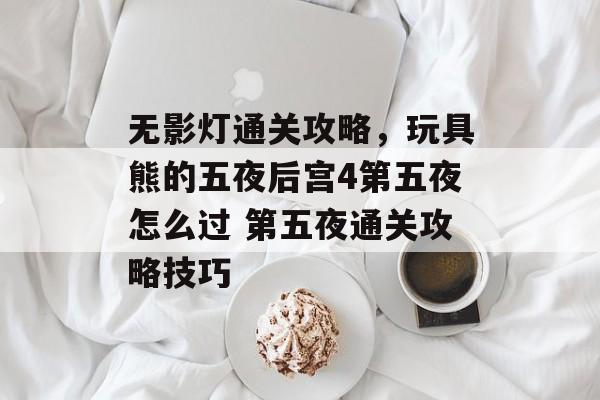 无影灯通关攻略,玩具熊的五夜后宫4第五夜怎么过 第五夜通关攻略技巧 无影灯通关攻略,玩具熊的五夜后宫4第五夜怎么过 第五夜通关攻略技巧