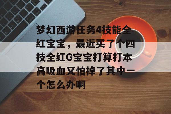 梦幻西游任务4技能全红宝宝,最近买了个四技全红G宝宝打算打本高吸血又怕掉了其中一个怎么办啊 梦幻西游任务4技能全红宝宝,最近买了个四技全红G宝宝打算打本高吸血又怕掉了其中一个怎么办啊