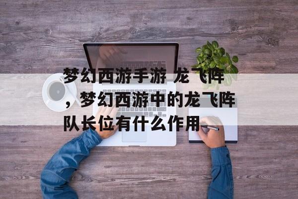 梦幻西游手游 龙飞阵,梦幻西游中的龙飞阵队长位有什么作用 梦幻西游手游 龙飞阵,梦幻西游中的龙飞阵队长位有什么作用