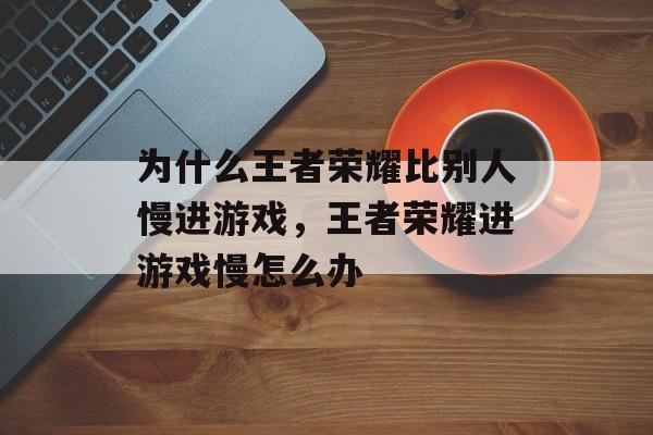 为什么王者荣耀比别人慢进游戏,王者荣耀进游戏慢怎么办 为什么王者荣耀比别人慢进游戏,王者荣耀进游戏慢怎么办