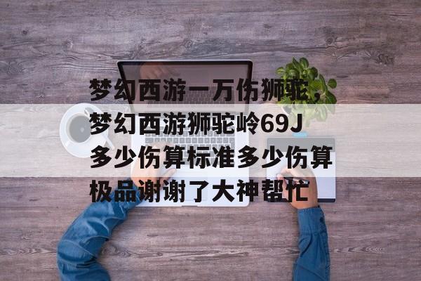 梦幻西游一万伤狮驼,梦幻西游狮驼岭69J多少伤算标准多少伤算极品谢谢了大神帮忙 梦幻西游一万伤狮驼,梦幻西游狮驼岭69J多少伤算标准多少伤算极品谢谢了大神帮忙