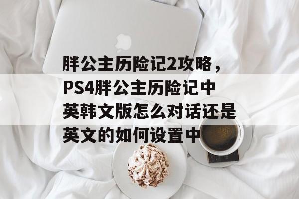 胖公主历险记2攻略,PS4胖公主历险记中英韩文版怎么对话还是英文的如何设置中 胖公主历险记2攻略,PS4胖公主历险记中英韩文版怎么对话还是英文的如何设置中