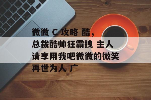 微微 C 攻略 酷,总裁酷帅狂霸拽 主人请享用我吧微微的微笑再世为人 广 微微 C 攻略 酷,总裁酷帅狂霸拽 主人请享用我吧微微的微笑再世为人 广