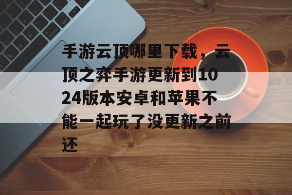 手游云顶哪里下载,云顶之弈手游更新到1024版本安卓和苹果不能一起玩了没更新之前还 手游云顶哪里下载,云顶之弈手游更新到1024版本安卓和苹果不能一起玩了没更新之前还