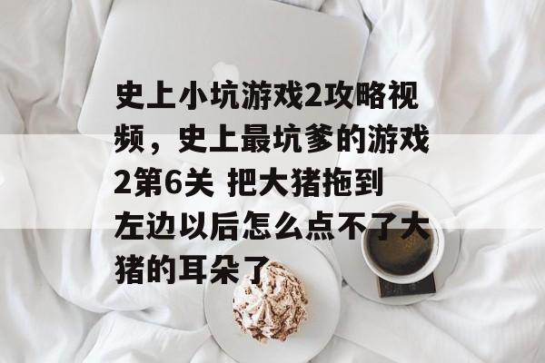 史上小坑游戏2攻略视频,史上最坑爹的游戏2第6关 把大猪拖到左边以后怎么点不了大猪的耳朵了 史上小坑游戏2攻略视频,史上最坑爹的游戏2第6关 把大猪拖到左边以后怎么点不了大猪的耳朵了