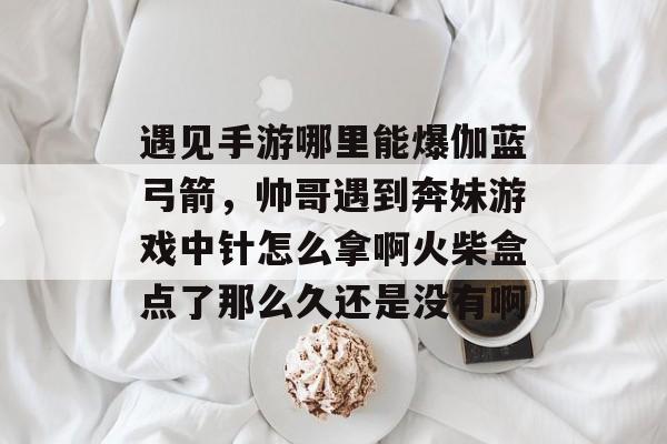 遇见手游哪里能爆伽蓝弓箭,帅哥遇到奔妹游戏中针怎么拿啊火柴盒点了那么久还是没有啊 遇见手游哪里能爆伽蓝弓箭,帅哥遇到奔妹游戏中针怎么拿啊火柴盒点了那么久还是没有啊