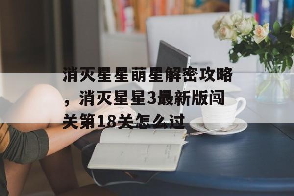 消灭星星萌星解密攻略,消灭星星3最新版闯关第18关怎么过 消灭星星萌星解密攻略,消灭星星3最新版闯关第18关怎么过