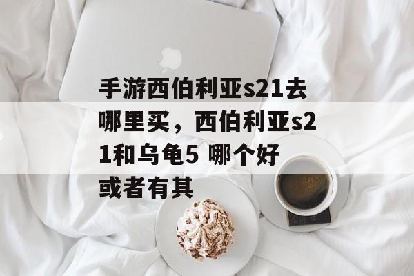 手游西伯利亚s21去哪里买,西伯利亚s21和乌龟5 哪个好 或者有其 手游西伯利亚s21去哪里买,西伯利亚s21和乌龟5 哪个好 或者有其