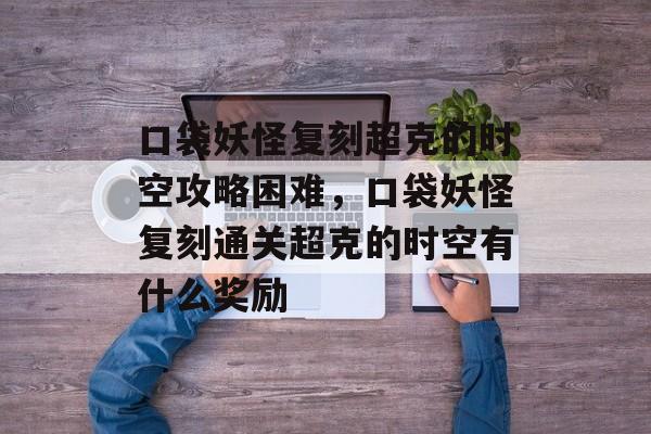 口袋妖怪复刻超克的时空攻略困难,口袋妖怪复刻通关超克的时空有什么奖励 口袋妖怪复刻超克的时空攻略困难,口袋妖怪复刻通关超克的时空有什么奖励