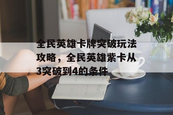 全民英雄卡牌突破玩法攻略,全民英雄紫卡从3突破到4的条件 全民英雄卡牌突破玩法攻略,全民英雄紫卡从3突破到4的条件