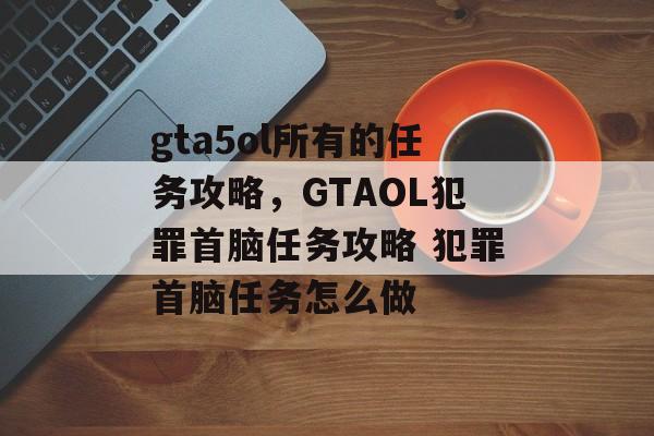 gta5ol所有的任务攻略,GTAOL犯罪首脑任务攻略 犯罪首脑任务怎么做 gta5ol所有的任务攻略,GTAOL犯罪首脑任务攻略 犯罪首脑任务怎么做