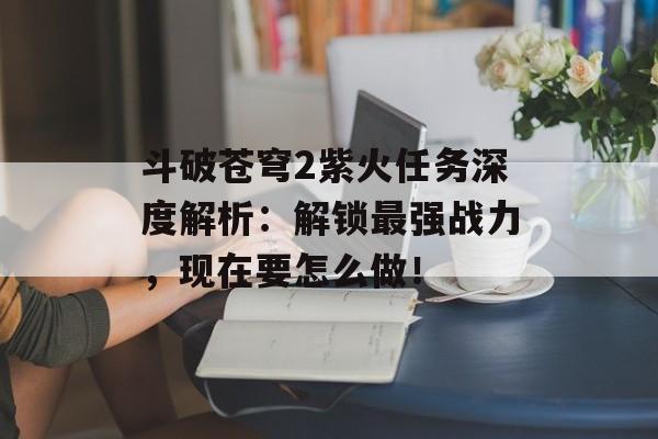 斗破苍穹2紫火任务深度解析：解锁最强战力，现在要怎么做！