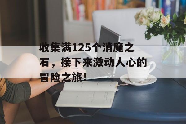 收集满125个消魔之石，接下来激动人心的冒险之旅！