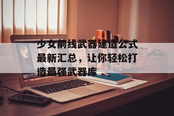 少女前线武器建造公式最新汇总，让你轻松打造最强武器库