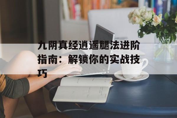 九阴真经逍遥腿法进阶指南：解锁你的实战技巧