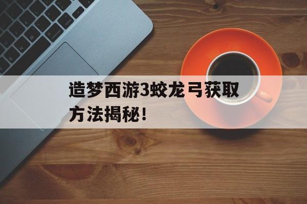 造梦西游3蛟龙弓获取方法揭秘！