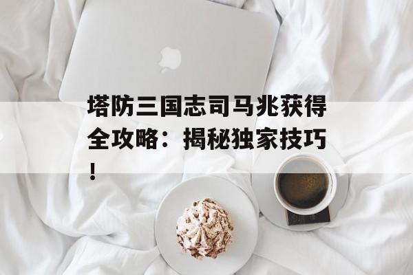 塔防三国志司马兆获得全攻略:揭秘独家技巧!