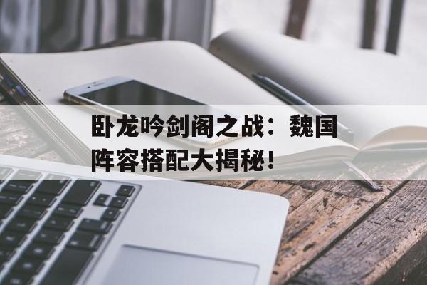 卧龙吟剑阁之战：魏国阵容搭配大揭秘！