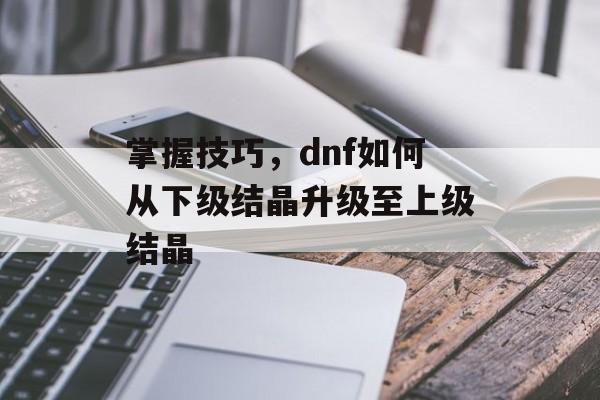 掌握技巧,dnf如何从下级结晶升级至上级结晶