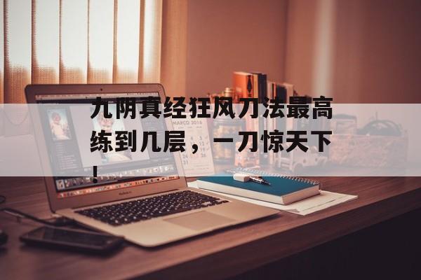 九阴真经狂风刀法最高练到几层，一刀惊天下！