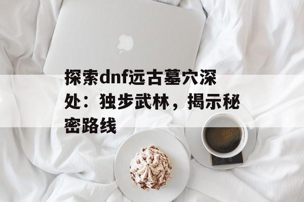 探索dnf远古墓穴深处：独步武林，揭示秘密路线