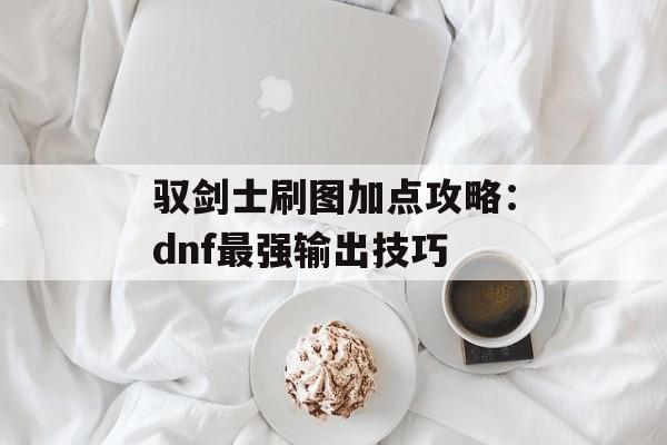 驭剑士刷图加点攻略：dnf最强输出技巧