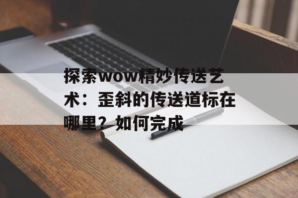 探索wow精妙传送艺术：歪斜的传送道标在哪里？如何完成