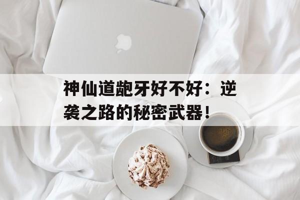 神仙道龅牙好不好：逆袭之路的秘密武器！