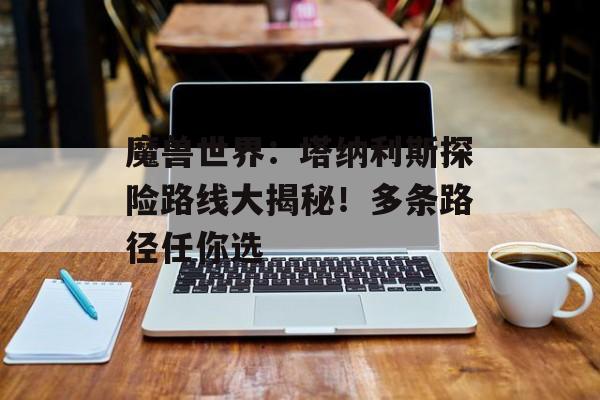 魔兽世界：塔纳利斯探险路线大揭秘！多条路径任你选