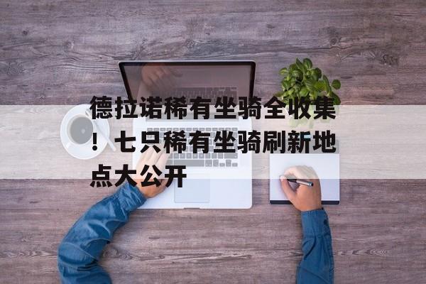 德拉诺稀有坐骑全收集！七只稀有坐骑刷新地点大公开