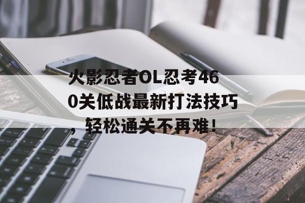 火影忍者OL忍考460关低战最新打法技巧，轻松通关不再难！