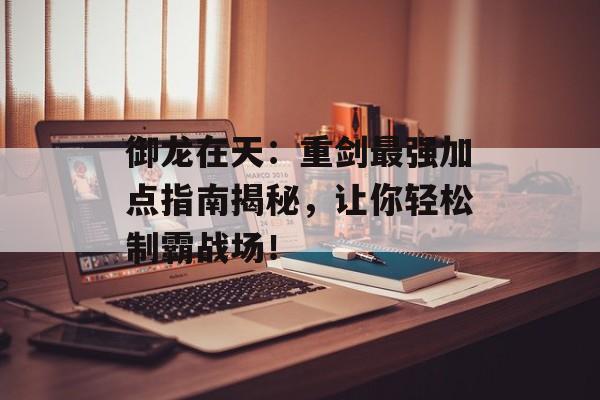 御龙在天:重剑最强加点指南揭秘,让你轻松制霸战场!