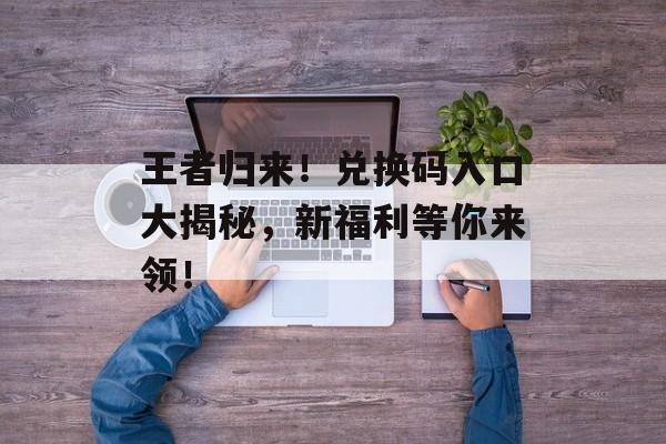 王者归来！兑换码入口大揭秘，新福利等你来领！