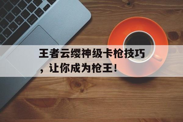 王者云缨神级卡枪技巧，让你成为枪王！