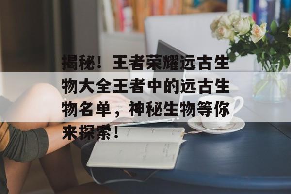 揭秘!王者荣耀远古生物大全王者中的远古生物名单,神秘生物等你来探索! 揭秘!王者荣耀远古生物大全王者中的远古生物名单,神秘生物等你来探索!