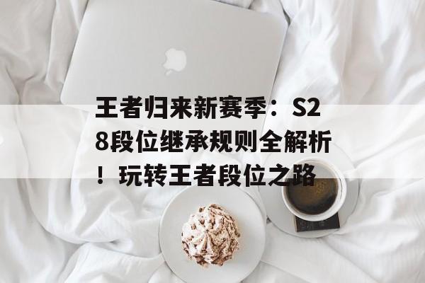 王者归来新赛季：S28段位继承规则全解析！玩转王者段位之路